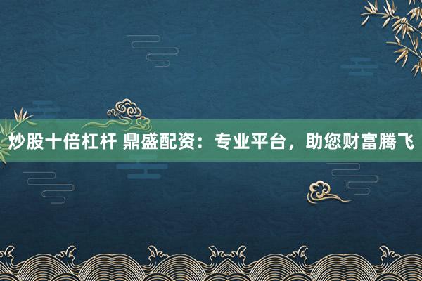 炒股十倍杠杆 鼎盛配资：专业平台，助您财富腾飞