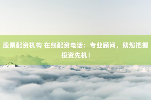 股票配资机构 在线配资电话：专业顾问，助您把握投资先机！