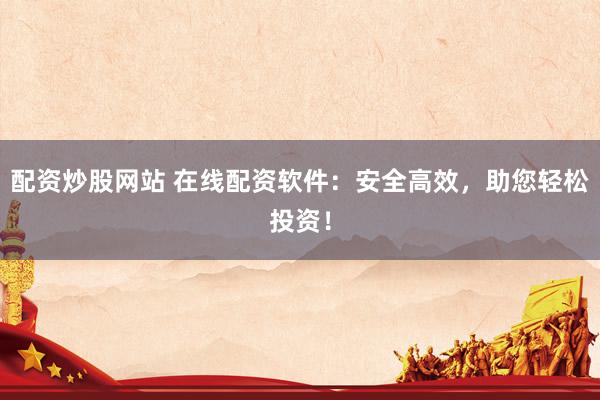 配资炒股网站 在线配资软件：安全高效，助您轻松投资！