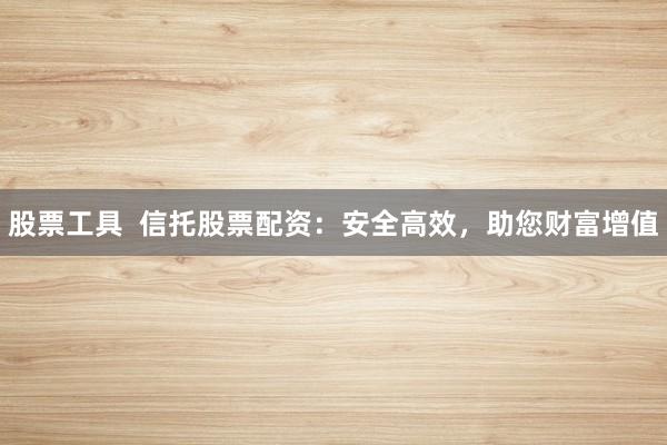 股票工具  信托股票配资：安全高效，助您财富增值