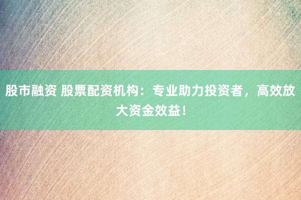 股市融资 股票配资机构：专业助力投资者，高效放大资金效益！