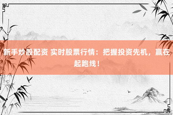 新手炒股配资 实时股票行情：把握投资先机，赢在起跑线！