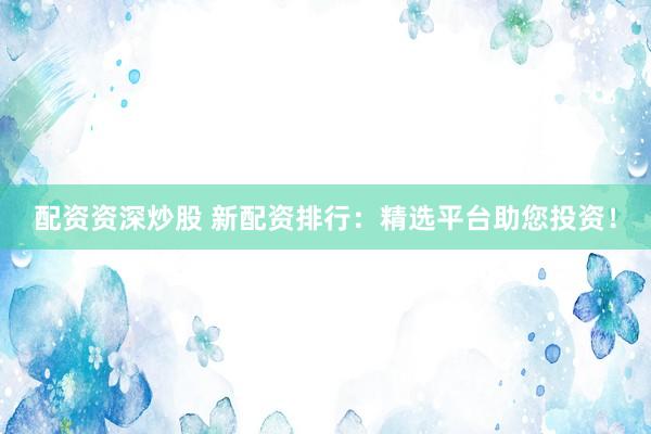 配资资深炒股 新配资排行：精选平台助您投资！
