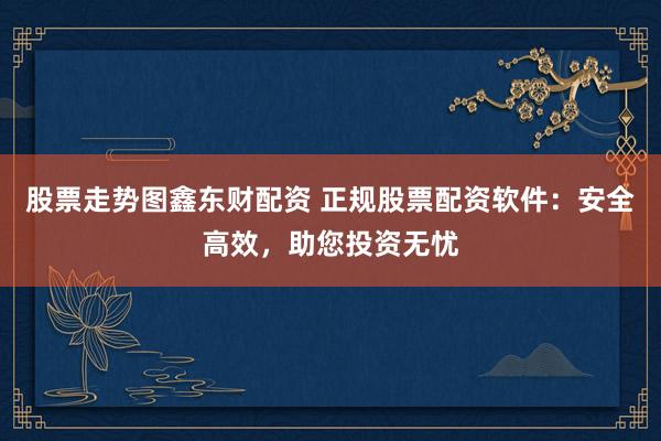 股票走势图鑫东财配资 正规股票配资软件：安全高效，助您投资无忧