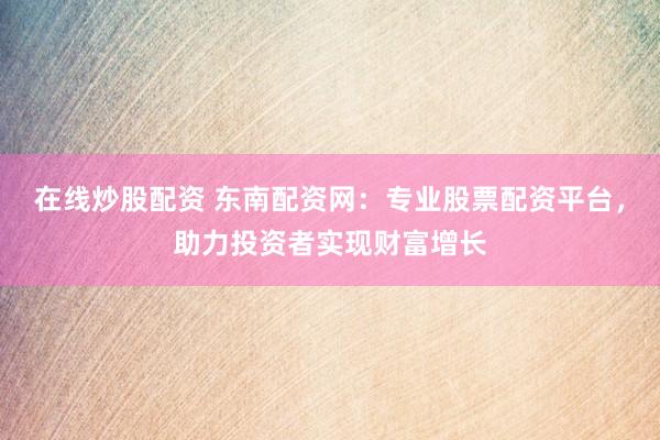 在线炒股配资 东南配资网：专业股票配资平台，助力投资者实现财富增长