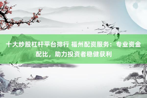 十大炒股杠杆平台排行 福州配资服务：专业资金配比，助力投资者稳健获利