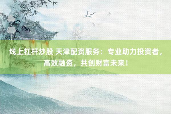 线上杠杆炒股 天津配资服务：专业助力投资者，高效融资，共创财富未来！