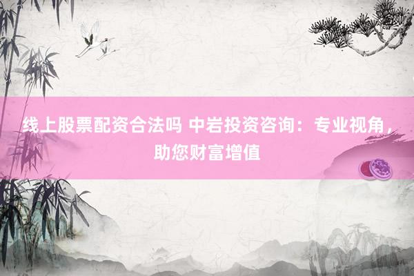 线上股票配资合法吗 中岩投资咨询：专业视角，助您财富增值