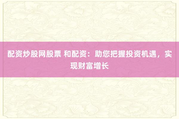 配资炒股网股票 和配资：助您把握投资机遇，实现财富增长