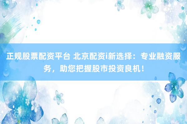 正规股票配资平台 北京配资i新选择：专业融资服务，助您把握股市投资良机！