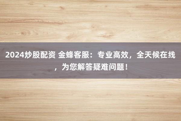 2024炒股配资 金蜂客服：专业高效，全天候在线，为您解答疑难问题！