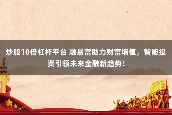 炒股10倍杠杆平台 融易富助力财富增值，智能投资引领未来金融新趋势！