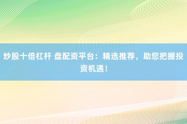 炒股十倍杠杆 盘配资平台：精选推荐，助您把握投资机遇！
