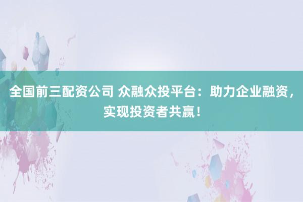 全国前三配资公司 众融众投平台：助力企业融资，实现投资者共赢！