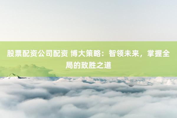 股票配资公司配资 博大策略：智领未来，掌握全局的致胜之道