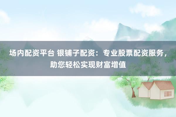 场内配资平台 银铺子配资：专业股票配资服务，助您轻松实现财富增值