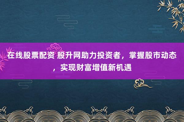 在线股票配资 股升网助力投资者，掌握股市动态，实现财富增值新机遇