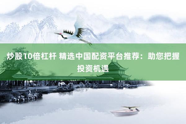 炒股10倍杠杆 精选中国配资平台推荐：助您把握投资机遇