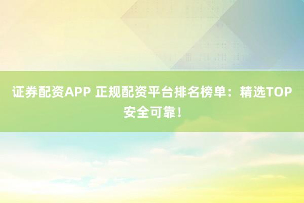 证券配资APP 正规配资平台排名榜单：精选TOP安全可靠！