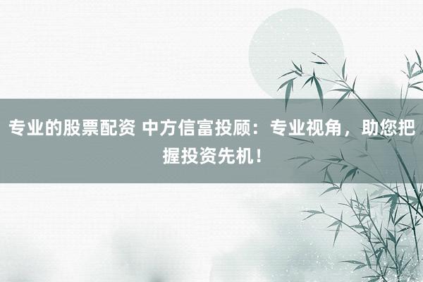 专业的股票配资 中方信富投顾：专业视角，助您把握投资先机！