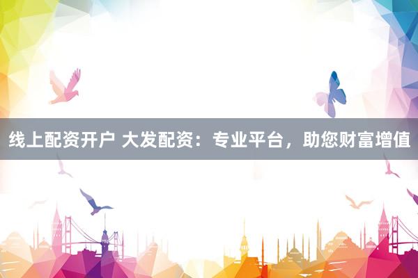 线上配资开户 大发配资：专业平台，助您财富增值
