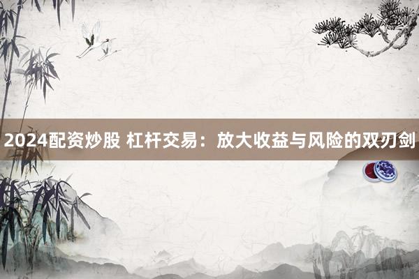 2024配资炒股 杠杆交易：放大收益与风险的双刃剑