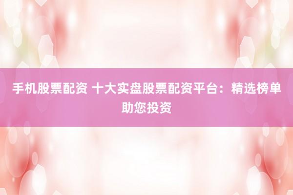 手机股票配资 十大实盘股票配资平台：精选榜单助您投资
