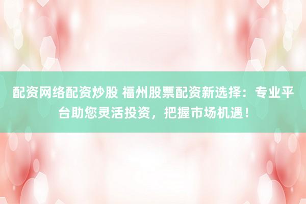 配资网络配资炒股 福州股票配资新选择：专业平台助您灵活投资，把握市场机遇！