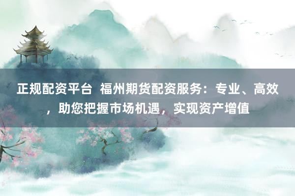正规配资平台 福州期货配资服务:专业、高效,助您把握市场机遇,实现资产增值