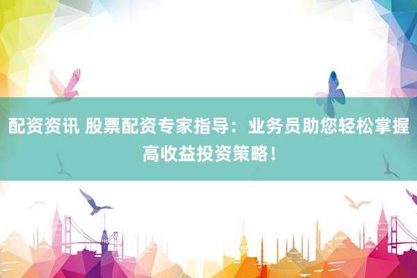 配资资讯 股票配资专家指导：业务员助您轻松掌握高收益投资策略！