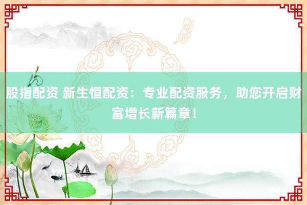 股指配资 新生恒配资：专业配资服务，助您开启财富增长新篇章！