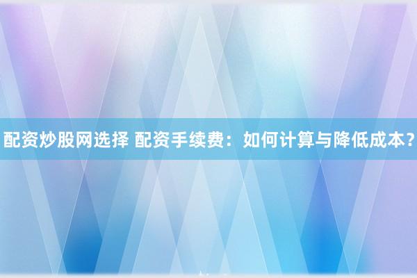 配资炒股网选择 配资手续费：如何计算与降低成本？