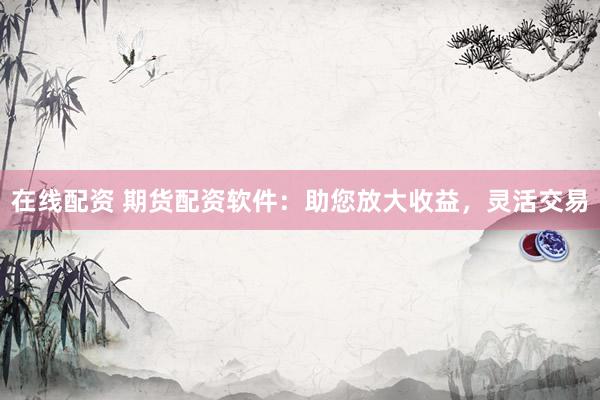 在线配资 期货配资软件：助您放大收益，灵活交易