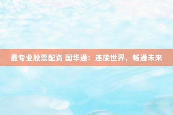 最专业股票配资 国华通：连接世界，畅通未来
