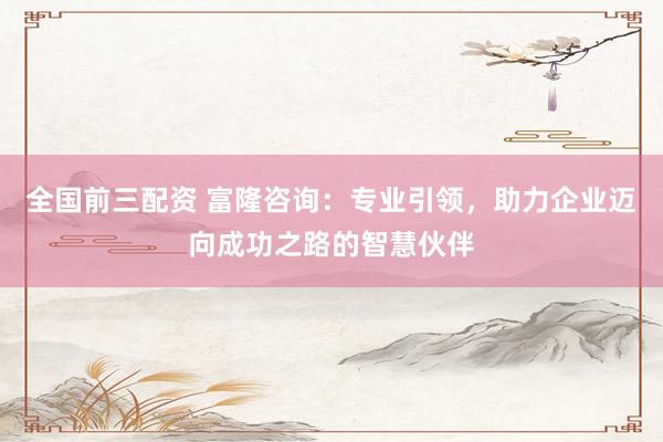 全国前三配资 富隆咨询：专业引领，助力企业迈向成功之路的智慧伙伴