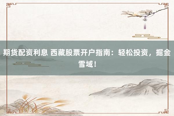 期货配资利息 西藏股票开户指南：轻松投资，掘金雪域！