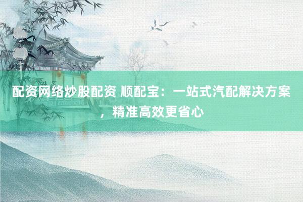 配资网络炒股配资 顺配宝：一站式汽配解决方案，精准高效更省心