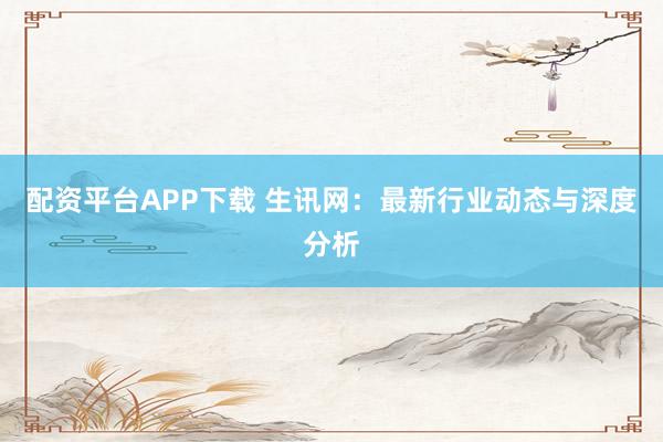 配资平台APP下载 生讯网：最新行业动态与深度分析