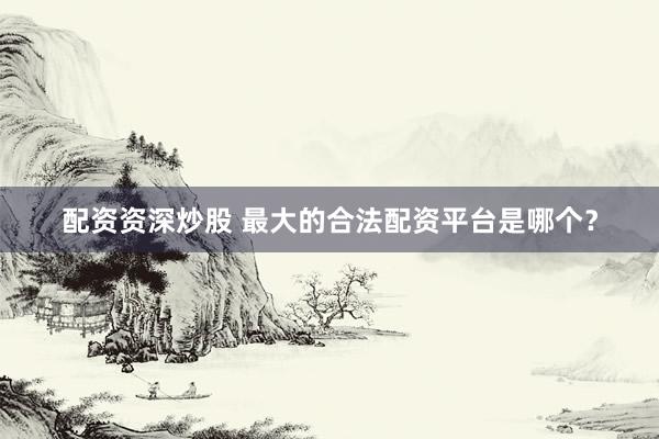 配资资深炒股 最大的合法配资平台是哪个?