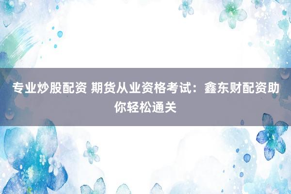 专业炒股配资 期货从业资格考试：鑫东财配资助你轻松通关