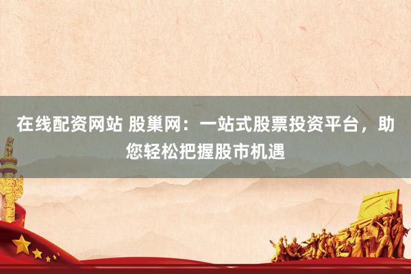 在线配资网站 股巢网：一站式股票投资平台，助您轻松把握股市机遇