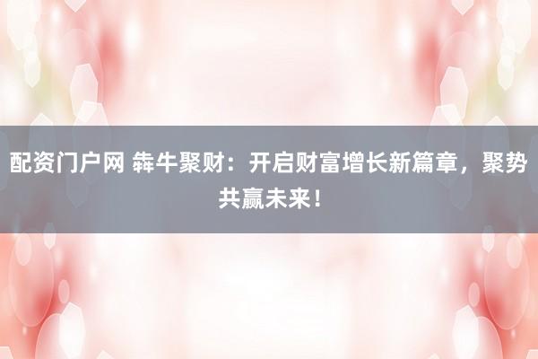 配资门户网 犇牛聚财：开启财富增长新篇章，聚势共赢未来！
