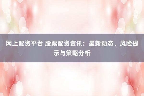 网上配资平台 股票配资资讯：最新动态、风险提示与策略分析