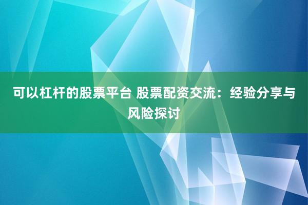 可以杠杆的股票平台 股票配资交流：经验分享与风险探讨