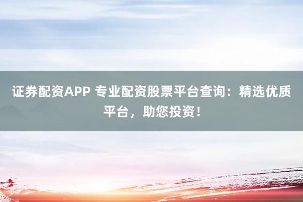 证券配资APP 专业配资股票平台查询：精选优质平台，助您投资！