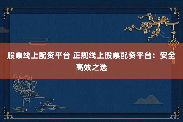 股票线上配资平台 正规线上股票配资平台：安全高效之选