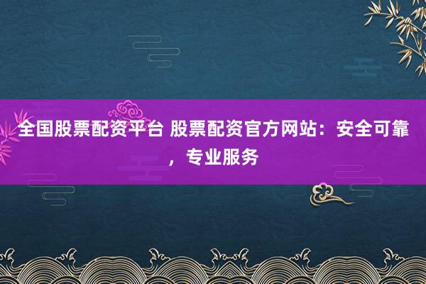 全国股票配资平台 股票配资官方网站：安全可靠，专业服务