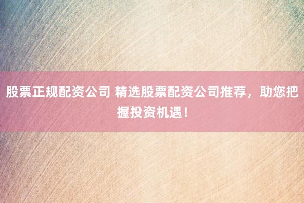 股票正规配资公司 精选股票配资公司推荐，助您把握投资机遇！
