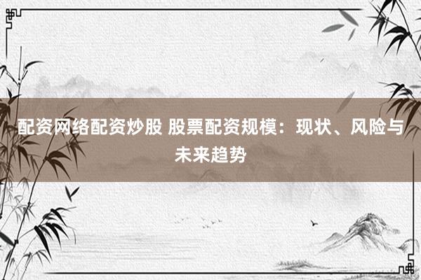 配资网络配资炒股 股票配资规模：现状、风险与未来趋势
