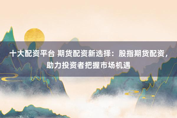 十大配资平台 期货配资新选择：股指期货配资，助力投资者把握市场机遇